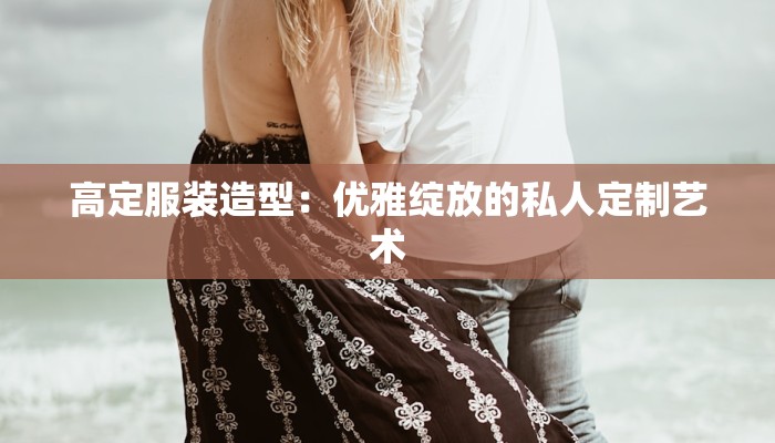 高定服装造型：优雅绽放的私人定制艺术