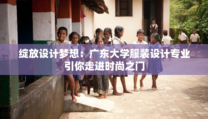 绽放设计梦想：广东大学服装设计专业引你走进时尚之门