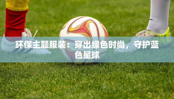 环保主题服装:穿出绿色时尚,守护蓝色星球