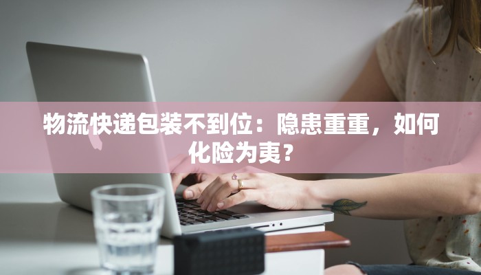 物流快递包装不到位：隐患重重，如何化险为夷？