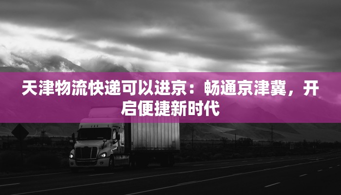 天津物流快递可以进京：畅通京津冀，开启便捷新时代