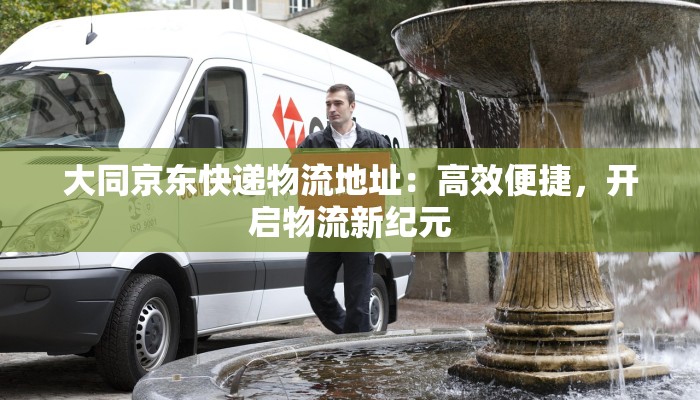 大同京东快递物流地址：高效便捷，开启物流新纪元