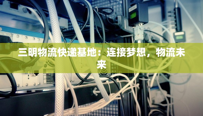 三明物流快递基地：连接梦想，物流未来
