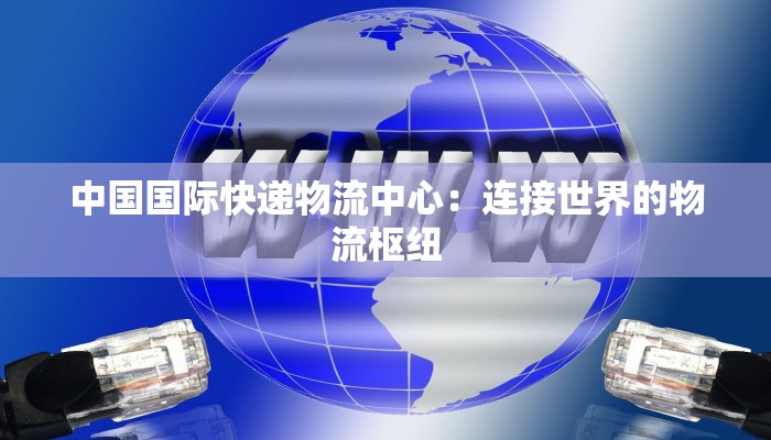 中国国际快递物流中心:连接世界的物流枢纽