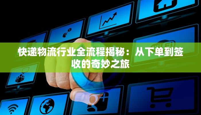 快递物流行业全流程揭秘：从下单到签收的奇妙之旅