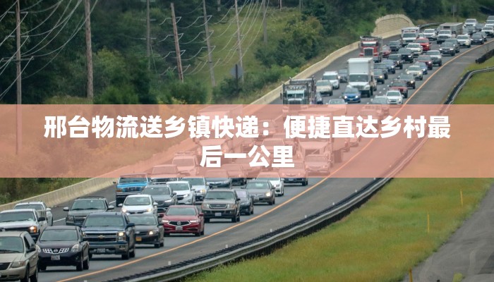 邢台物流送乡镇快递:便捷直达乡村最后一公里