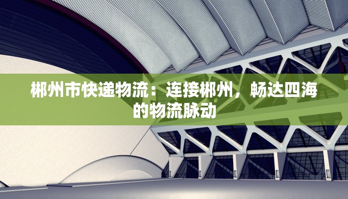 郴州市快递物流：连接郴州，畅达四海的物流脉动