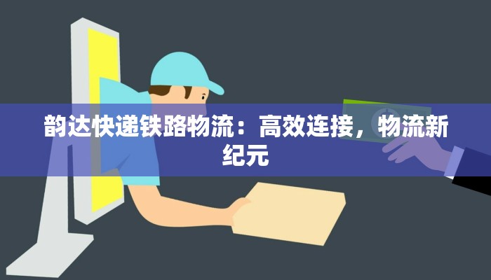 韵达快递铁路物流：高效连接，物流新纪元
