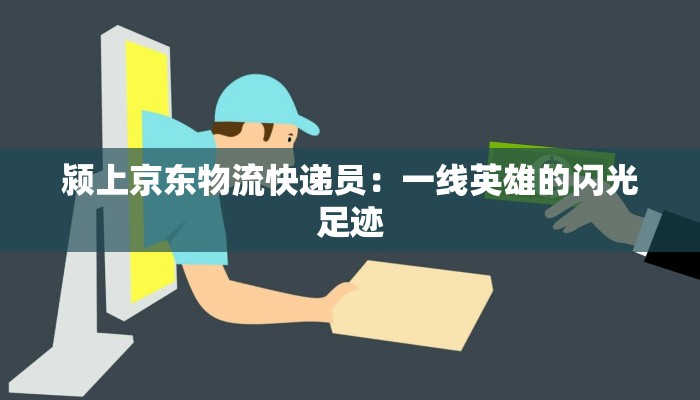 颍上京东物流快递员：一线英雄的闪光足迹