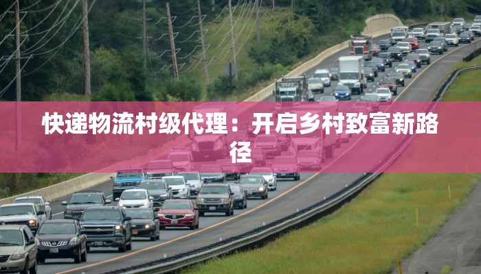 快递物流村级代理：开启乡村致富新路径