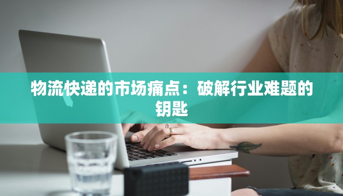 物流快递的市场痛点：破解行业难题的钥匙
