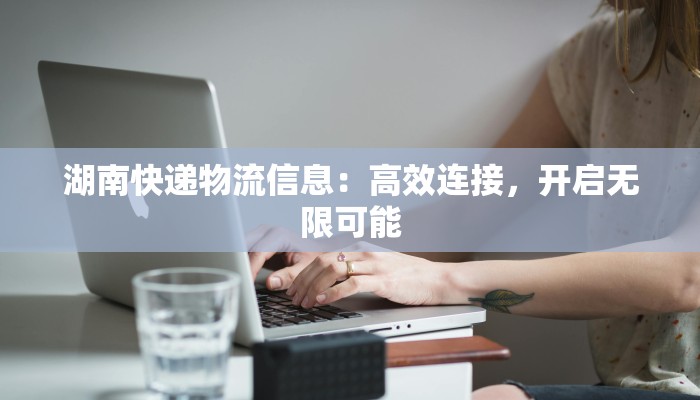 湖南快递物流信息：高效连接，开启无限可能