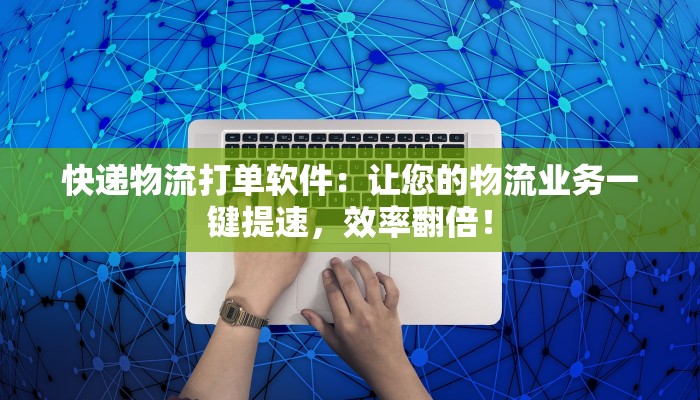 快递物流打单软件：让您的物流业务一键提速，效率翻倍！