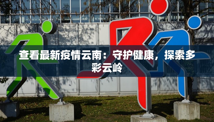 查看最新疫情云南：守护健康，探索多彩云岭