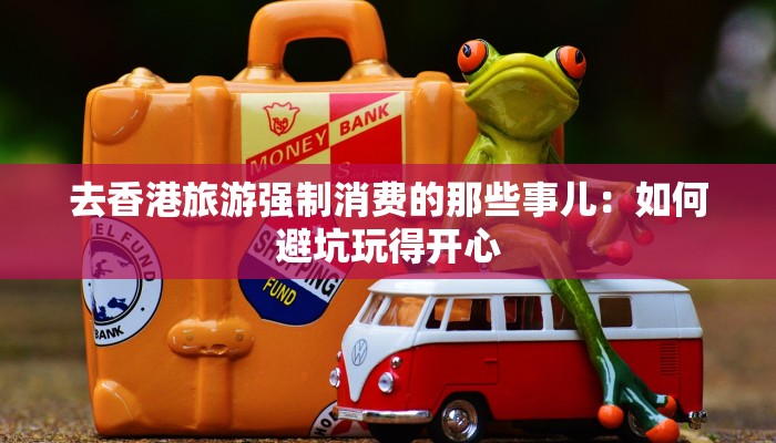 去香港旅游强制消费的那些事儿：如何避坑玩得开心