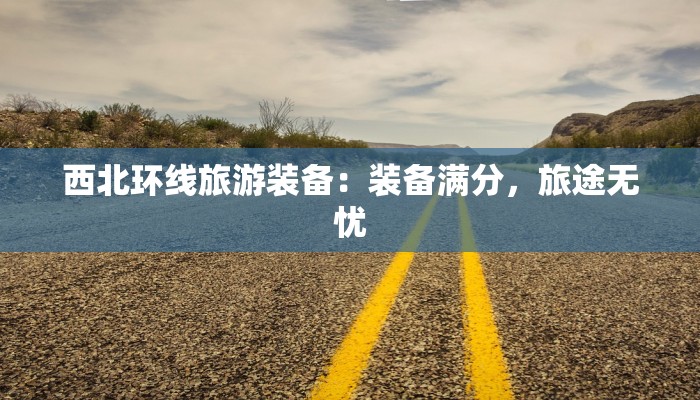 西北环线旅游装备：装备满分，旅途无忧
