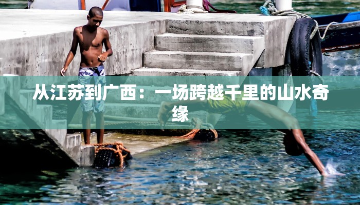从江苏到广西：一场跨越千里的山水奇缘